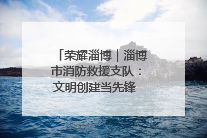 荣耀淄博｜淄博市消防救援支队：文明创建当先锋 蓝焰映红建新功