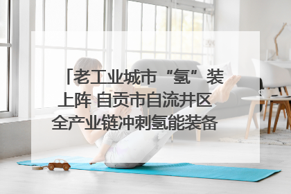 老工业城市“氢”装上阵 自贡市自流井区全产业链冲刺氢能装备制造新高地｜美好生活有“盐”味