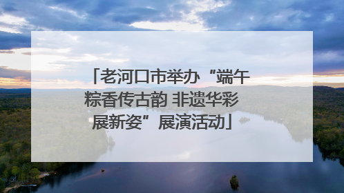 老河口市举办“端午粽香传古韵 非遗华彩展新姿”展演活动