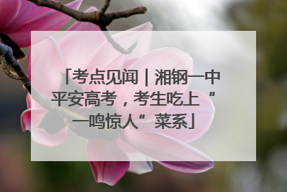 考点见闻｜湘钢一中平安高考，考生吃上“一鸣惊人”菜系