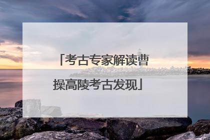 考古专家解读曹操高陵考古发现