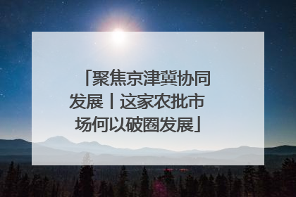 聚焦京津冀协同发展丨这家农批市场何以破圈发展