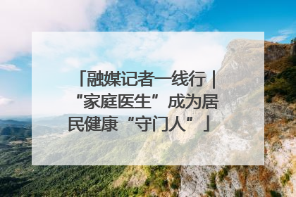 融媒记者一线行｜“家庭医生”成为居民健康“守门人”