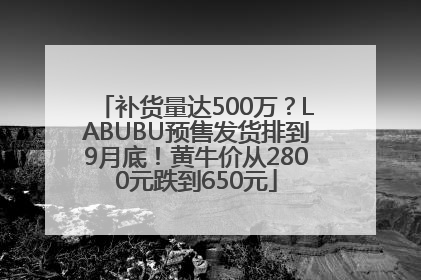 补货量达500万？LABUBU预售发货排到9月底！黄牛价从2800元跌到650元