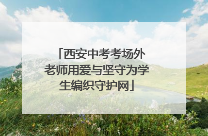 西安中考考场外 老师用爱与坚守为学生编织守护网