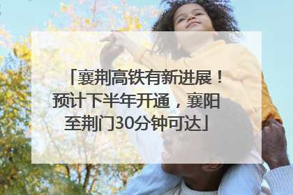 襄荆高铁有新进展！预计下半年开通，襄阳至荆门30分钟可达