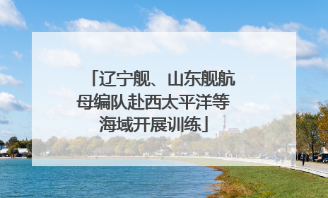 辽宁舰、山东舰航母编队赴西太平洋等海域开展训练