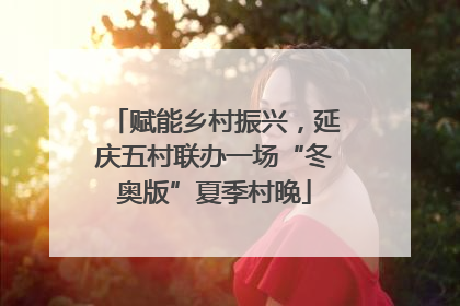赋能乡村振兴，延庆五村联办一场“冬奥版”夏季村晚