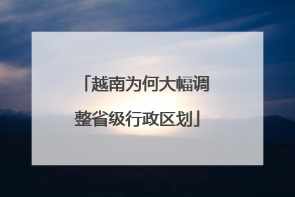 越南为何大幅调整省级行政区划