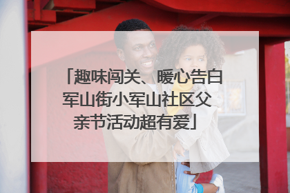 趣味闯关、暖心告白 军山街小军山社区父亲节活动超有爱