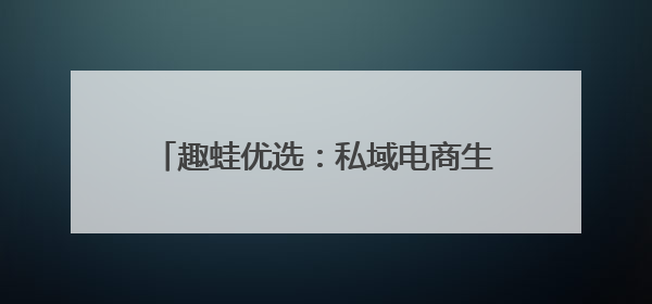 趣蛙优选：私域电商生态的破局者与赋能者
