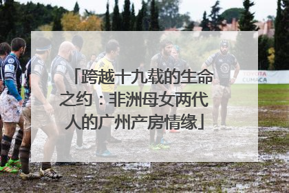 跨越十九载的生命之约：非洲母女两代人的广州产房情缘