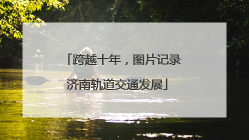 跨越十年，图片记录济南轨道交通发展
