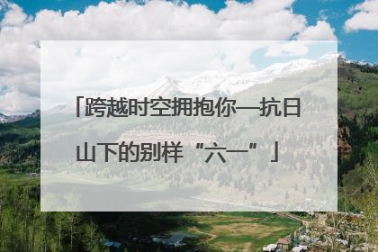 跨越时空拥抱你—抗日山下的别样“六一”
