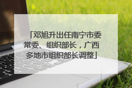 邓旭升出任南宁市委常委、组织部长，广西多地市组织部长调整