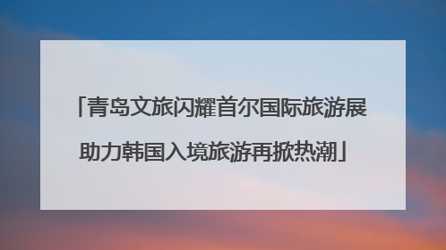 青岛文旅闪耀首尔国际旅游展 助力韩国入境旅游再掀热潮