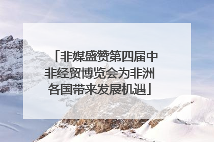非媒盛赞第四届中非经贸博览会为非洲各国带来发展机遇