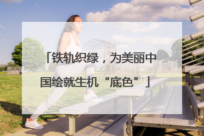 铁轨织绿，为美丽中国绘就生机“底色”