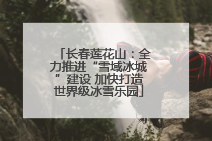 长春莲花山：全力推进“雪域冰城”建设 加快打造世界级冰雪乐园