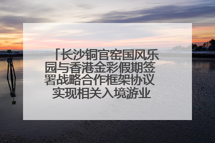 长沙铜官窑国风乐园与香港金彩假期签署战略合作框架协议 实现相关入境游业务增收超亿元