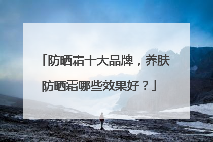 防晒霜十大品牌，养肤防晒霜哪些效果好？