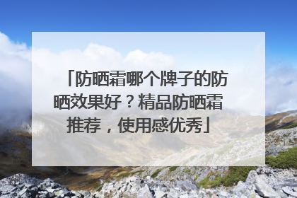 防晒霜哪个牌子的防晒效果好？精品防晒霜推荐，使用感优秀