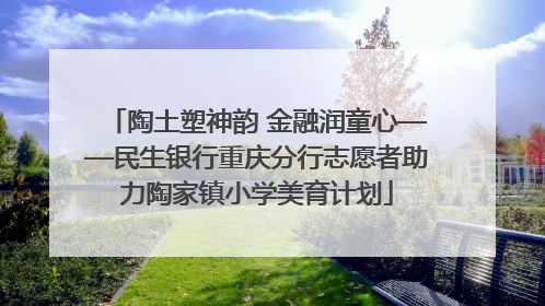 陶土塑神韵 金融润童心——民生银行重庆分行志愿者助力陶家镇小学美育计划