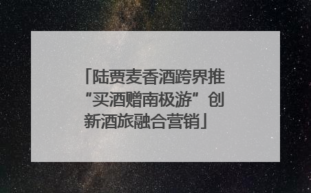 陆贾麦香酒跨界推“买酒赠南极游”创新酒旅融合营销