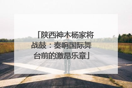 陕西神木杨家将战鼓：奏响国际舞台前的激昂乐章