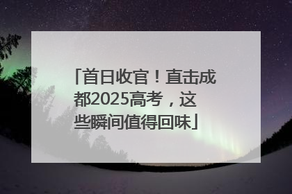 首日收官！直击成都2025高考，这些瞬间值得回味