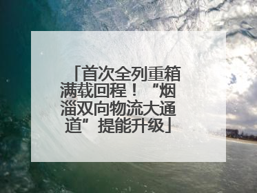 首次全列重箱满载回程！“烟淄双向物流大通道”提能升级