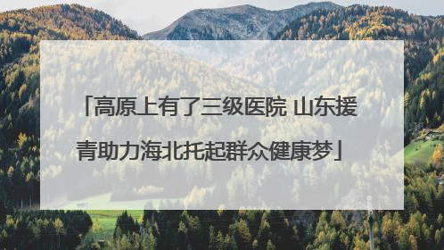 高原上有了三级医院 山东援青助力海北托起群众健康梦