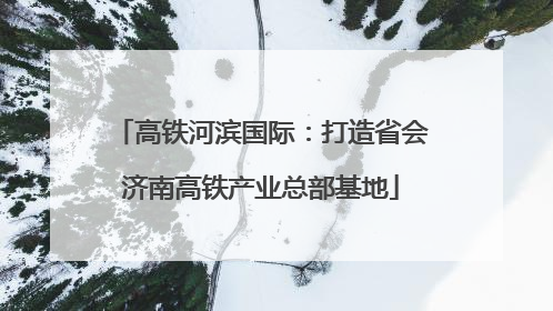 高铁河滨国际：打造省会济南高铁产业总部基地
