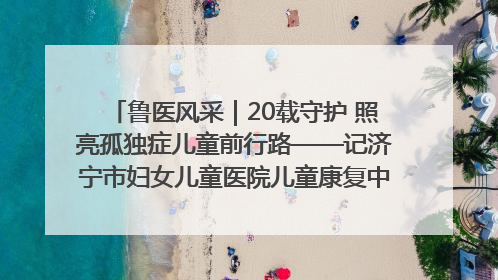 鲁医风采｜20载守护 照亮孤独症儿童前行路——记济宁市妇女儿童医院儿童康复中心主任、副主任技师赵淑珍