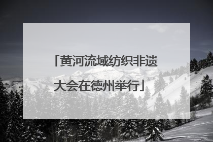 黄河流域纺织非遗大会在德州举行