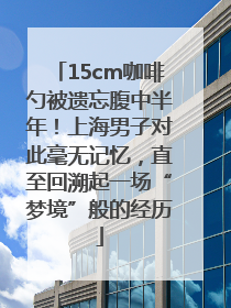 15cm咖啡勺被遗忘腹中半年！上海男子对此毫无记忆，直至回溯起一场“梦境”般的经历