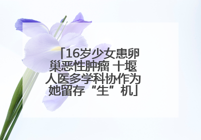 16岁少女患卵巢恶性肿瘤 十堰人医多学科协作为她留存“生”机