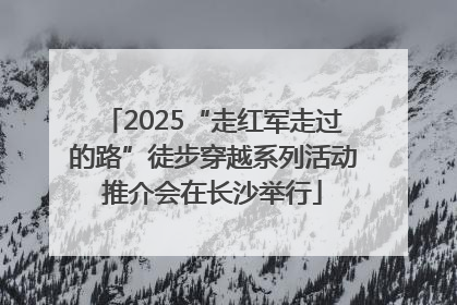 2025“走红军走过的路”徒步穿越系列活动推介会在长沙举行