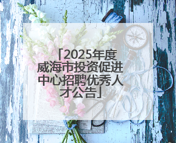 2025年度威海市投资促进中心招聘优秀人才公告
