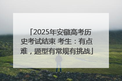 2025年安徽高考历史考试结束 考生：有点难，题型有常规有挑战