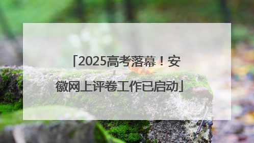 2025高考落幕！安徽网上评卷工作已启动