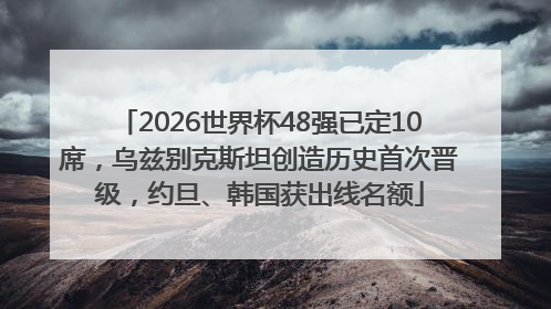2026世界杯48强已定10席，乌兹别克斯坦创造历史首次晋级，约旦、韩国获出线名额