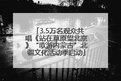 3.5万名观众共唱《站在草原望北京》“歌游内蒙古”北疆文化活动季启动