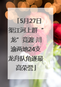 5月27日渠江河上群“龙”竞渡 川渝两地24支龙舟队角逐最高荣誉