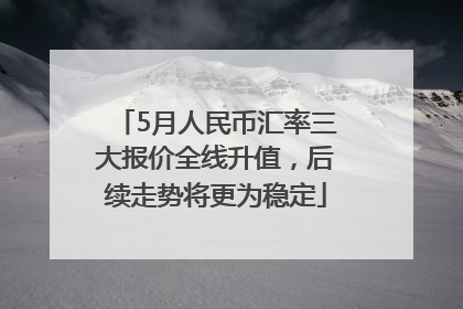 5月人民币汇率三大报价全线升值，后续走势将更为稳定
