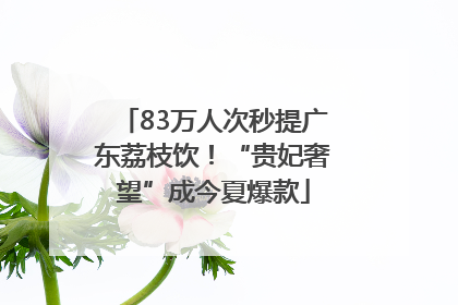 83万人次秒提广东荔枝饮！“贵妃奢望”成今夏爆款